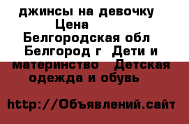 джинсы на девочку › Цена ­ 300 - Белгородская обл., Белгород г. Дети и материнство » Детская одежда и обувь   